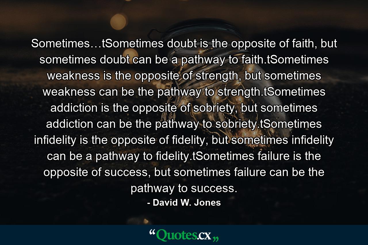 Sometimes…tSometimes doubt is the opposite of faith, but sometimes doubt can be a pathway to faith.tSometimes weakness is the opposite of strength, but sometimes weakness can be the pathway to strength.tSometimes addiction is the opposite of sobriety, but sometimes addiction can be the pathway to sobriety.tSometimes infidelity is the opposite of fidelity, but sometimes infidelity can be a pathway to fidelity.tSometimes failure is the opposite of success, but sometimes failure can be the pathway to success. - Quote by David W. Jones