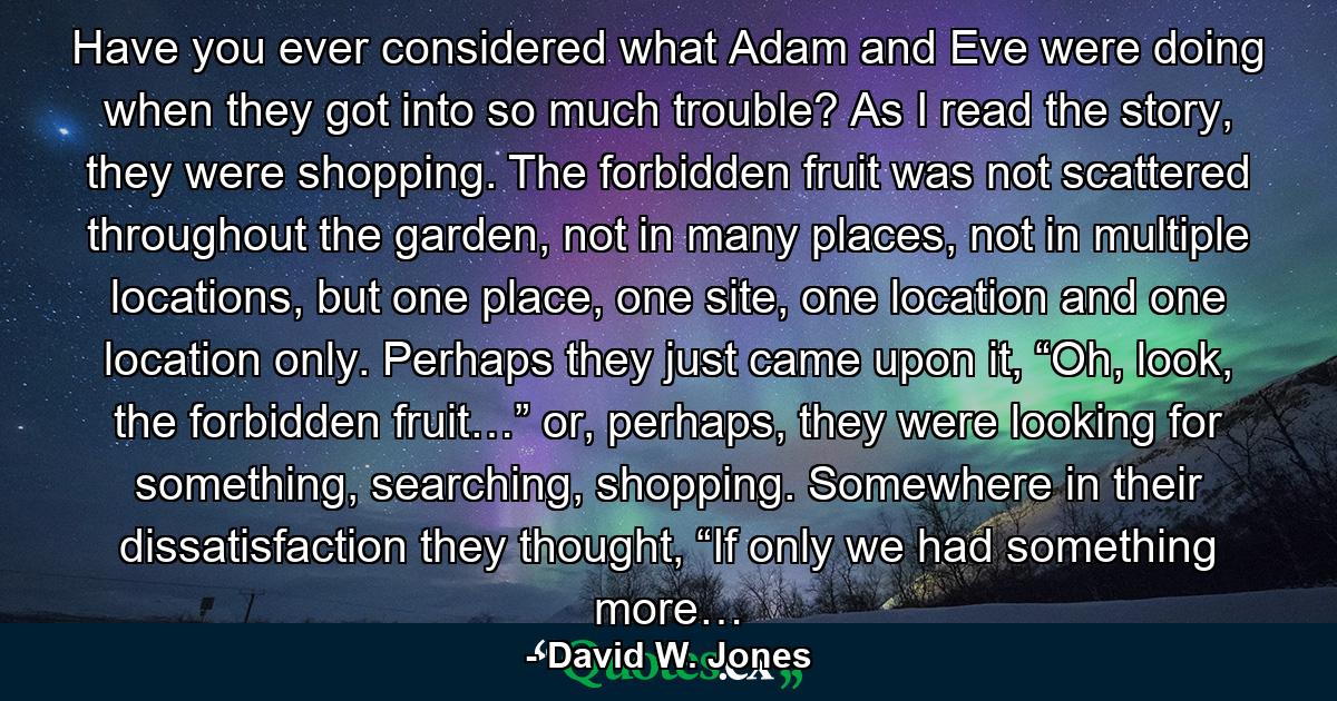 Have you ever considered what Adam and Eve were doing when they got into so much trouble? As I read the story, they were shopping. The forbidden fruit was not scattered throughout the garden, not in many places, not in multiple locations, but one place, one site, one location and one location only. Perhaps they just came upon it, “Oh, look, the forbidden fruit…” or, perhaps, they were looking for something, searching, shopping. Somewhere in their dissatisfaction they thought, “If only we had something more… - Quote by David W. Jones