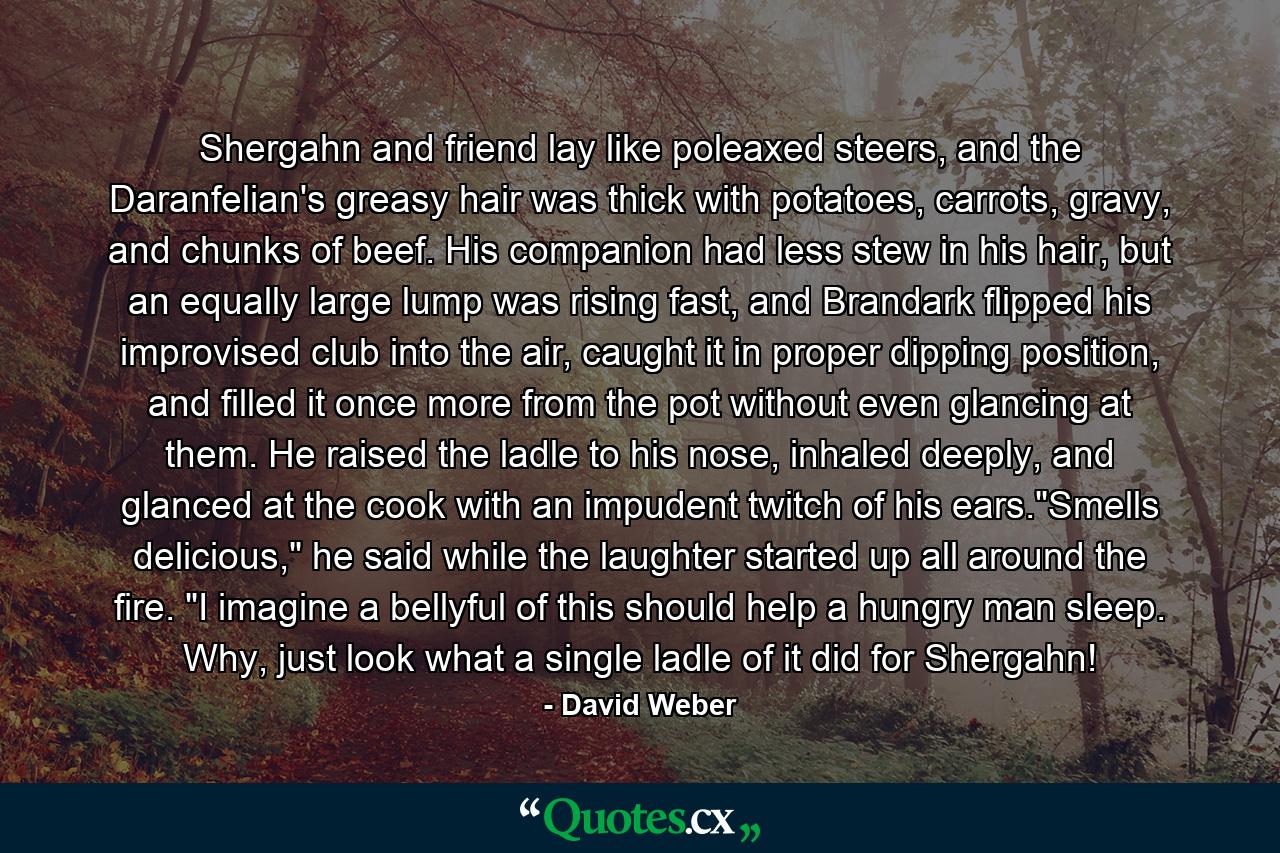 Shergahn and friend lay like poleaxed steers, and the Daranfelian's greasy hair was thick with potatoes, carrots, gravy, and chunks of beef. His companion had less stew in his hair, but an equally large lump was rising fast, and Brandark flipped his improvised club into the air, caught it in proper dipping position, and filled it once more from the pot without even glancing at them. He raised the ladle to his nose, inhaled deeply, and glanced at the cook with an impudent twitch of his ears.