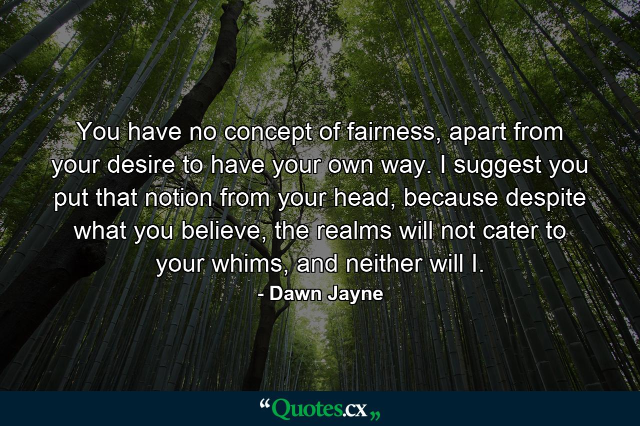 You have no concept of fairness, apart from your desire to have your own way. I suggest you put that notion from your head, because despite what you believe, the realms will not cater to your whims, and neither will I. - Quote by Dawn Jayne