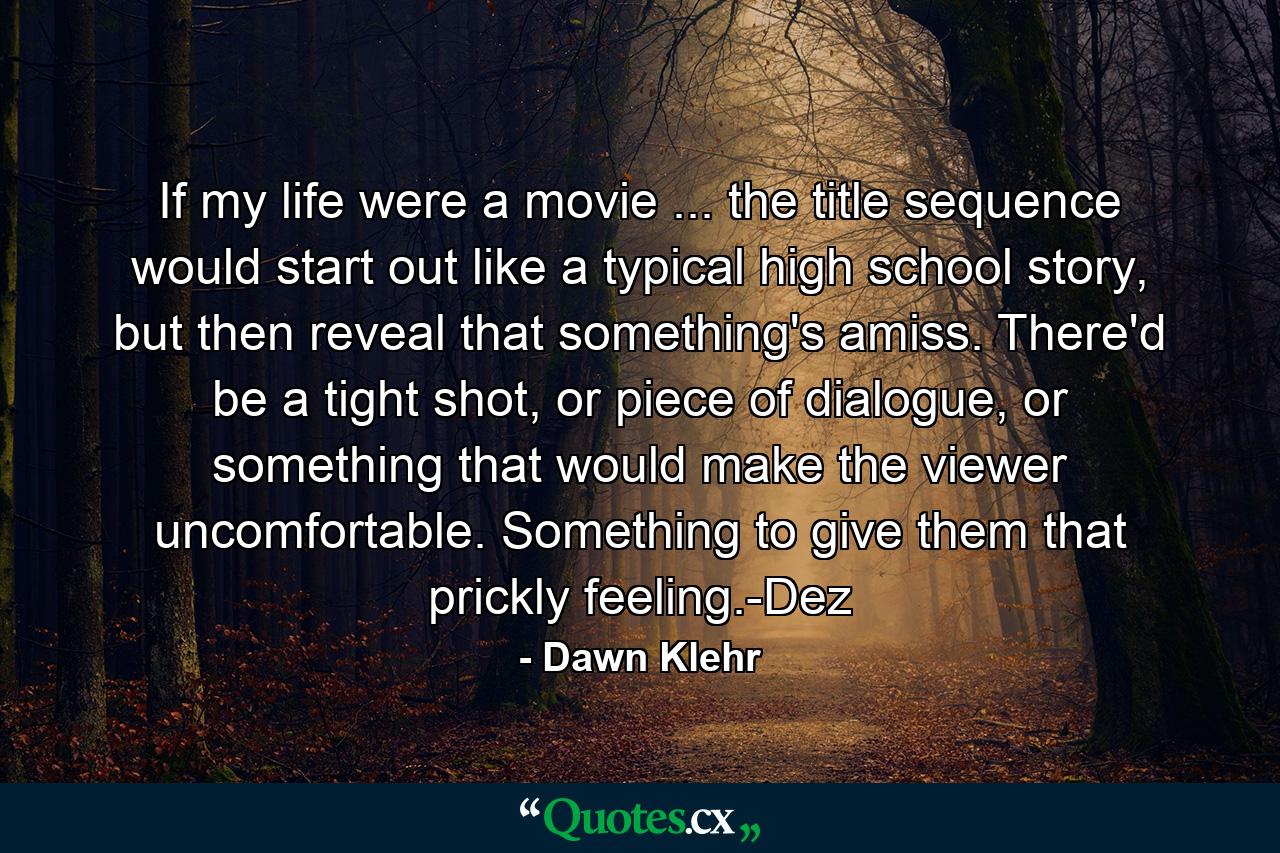 If my life were a movie ... the title sequence would start out like a typical high school story, but then reveal that something's amiss. There'd be a tight shot, or piece of dialogue, or something that would make the viewer uncomfortable. Something to give them that prickly feeling.-Dez - Quote by Dawn Klehr