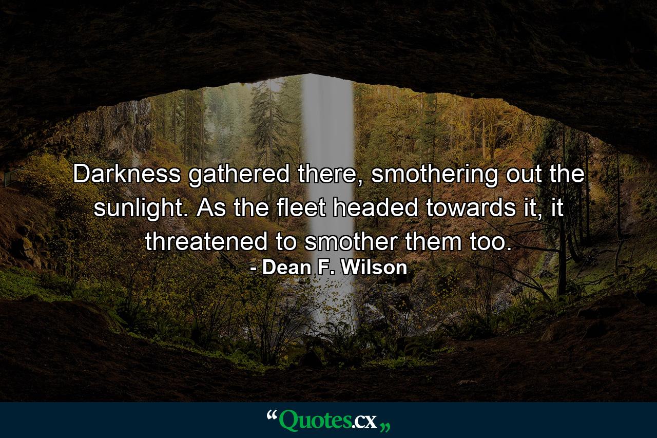 Darkness gathered there, smothering out the sunlight. As the fleet headed towards it, it threatened to smother them too. - Quote by Dean F. Wilson