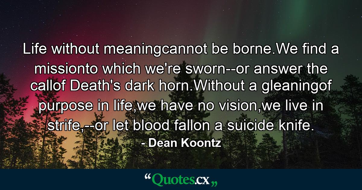 Life without meaningcannot be borne.We find a missionto which we're sworn--or answer the callof Death's dark horn.Without a gleaningof purpose in life,we have no vision,we live in strife,--or let blood fallon a suicide knife. - Quote by Dean Koontz