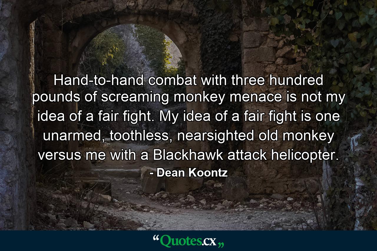 Hand-to-hand combat with three hundred pounds of screaming monkey menace is not my idea of a fair fight. My idea of a fair fight is one unarmed, toothless, nearsighted old monkey versus me with a Blackhawk attack helicopter. - Quote by Dean Koontz