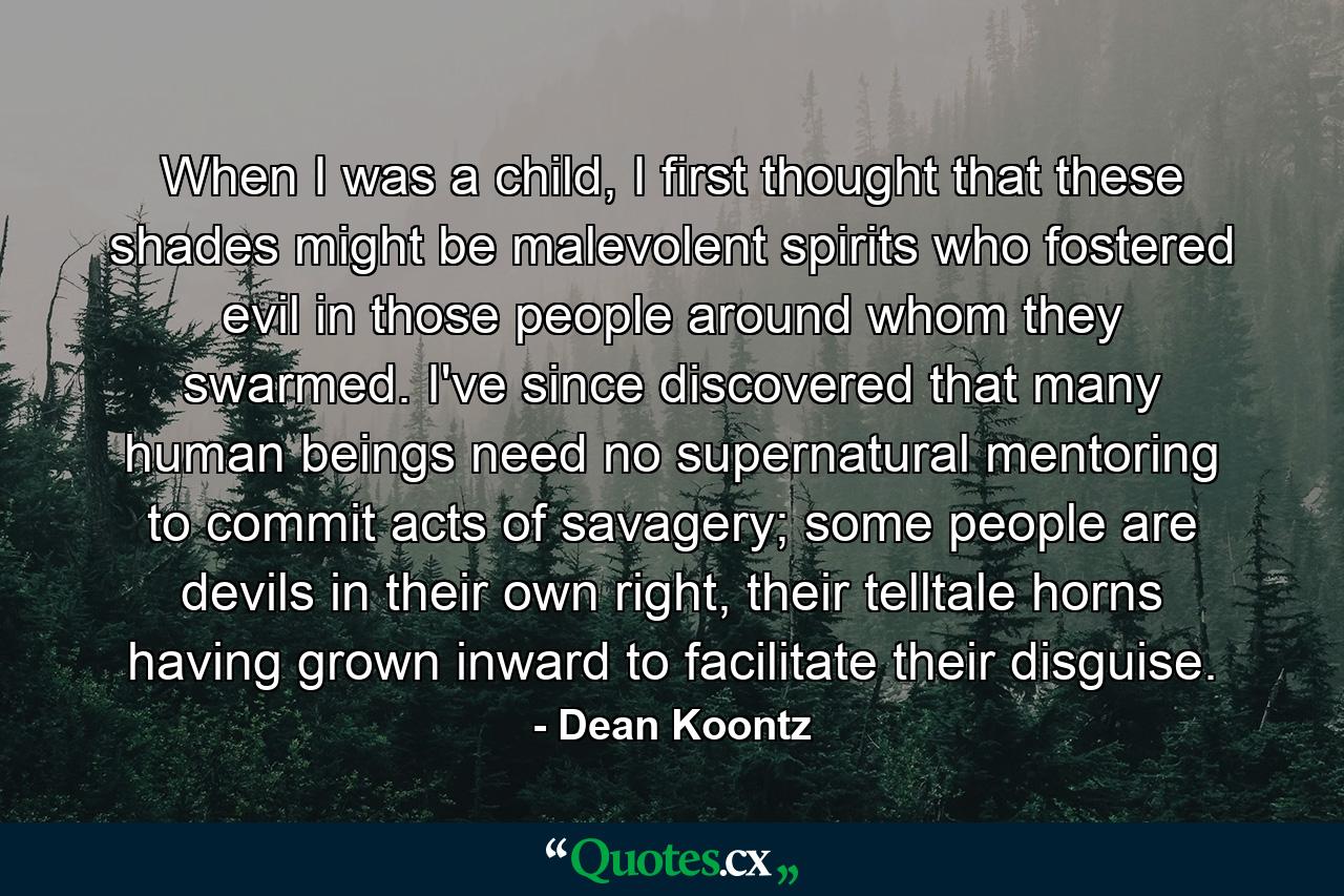 When I was a child, I first thought that these shades might be malevolent spirits who fostered evil in those people around whom they swarmed. I've since discovered that many human beings need no supernatural mentoring to commit acts of savagery; some people are devils in their own right, their telltale horns having grown inward to facilitate their disguise. - Quote by Dean Koontz