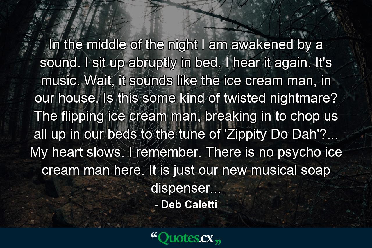 In the middle of the night I am awakened by a sound. I sit up abruptly in bed. I hear it again. It's music. Wait, it sounds like the ice cream man, in our house. Is this some kind of twisted nightmare? The flipping ice cream man, breaking in to chop us all up in our beds to the tune of 'Zippity Do Dah'?... My heart slows. I remember. There is no psycho ice cream man here. It is just our new musical soap dispenser... - Quote by Deb Caletti