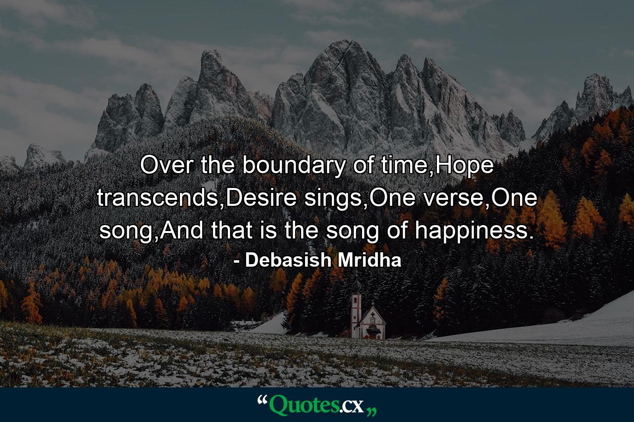 Over the boundary of time,Hope transcends,Desire sings,One verse,One song,And that is the song of happiness. - Quote by Debasish Mridha