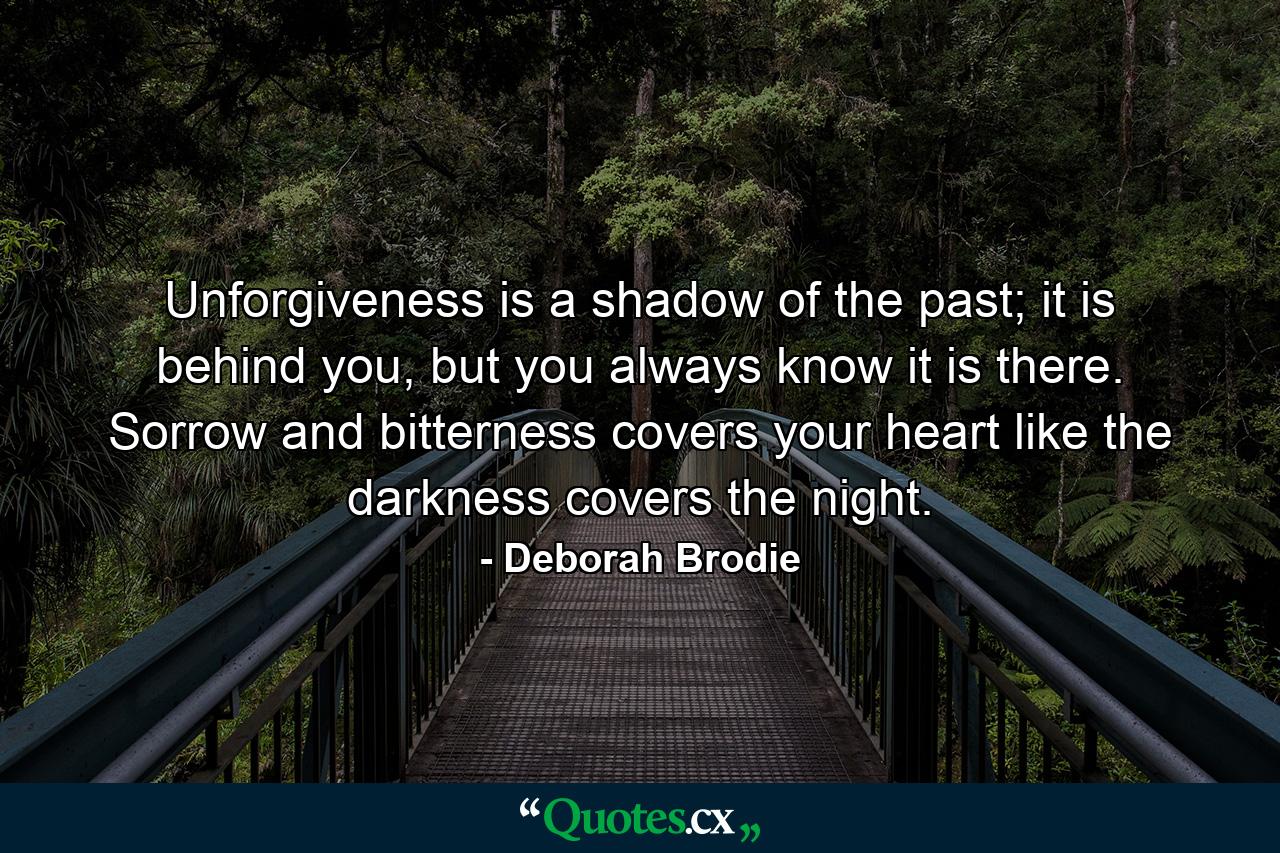 Unforgiveness is a shadow of the past; it is behind you, but you always know it is there. Sorrow and bitterness covers your heart like the darkness covers the night. - Quote by Deborah Brodie