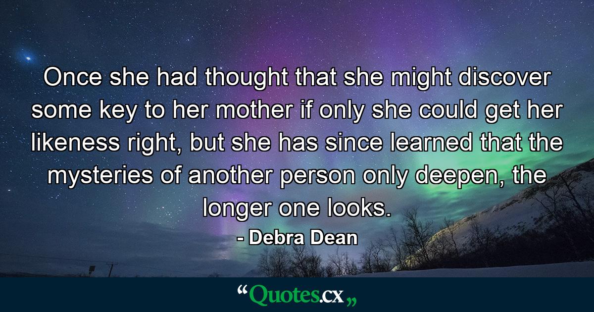 Once she had thought that she might discover some key to her mother if only she could get her likeness right, but she has since learned that the mysteries of another person only deepen, the longer one looks. - Quote by Debra Dean