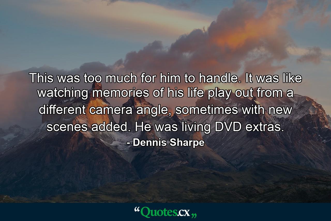 This was too much for him to handle. It was like watching memories of his life play out from a different camera angle, sometimes with new scenes added. He was living DVD extras. - Quote by Dennis Sharpe