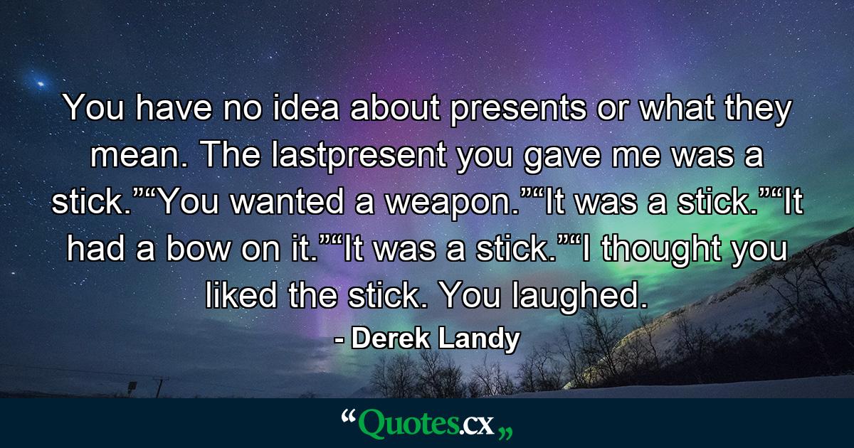 You have no idea about presents or what they mean. The lastpresent you gave me was a stick.”“You wanted a weapon.”“It was a stick.”“It had a bow on it.”“It was a stick.”“I thought you liked the stick. You laughed. - Quote by Derek Landy