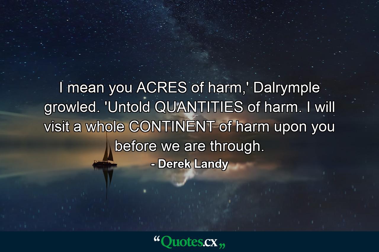 I mean you ACRES of harm,' Dalrymple growled. 'Untold QUANTITIES of harm. I will visit a whole CONTINENT of harm upon you before we are through. - Quote by Derek Landy