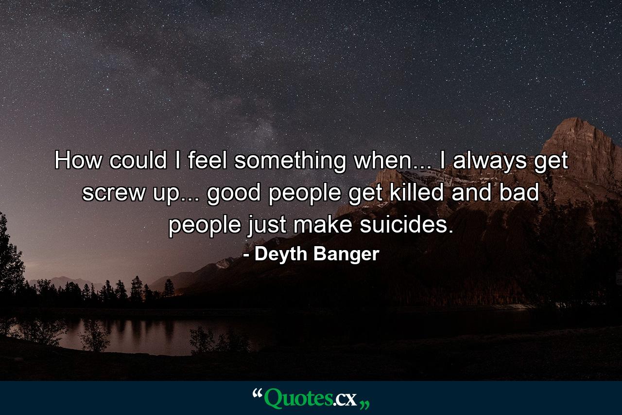 How could I feel something when... I always get screw up... good people get killed and bad people just make suicides. - Quote by Deyth Banger