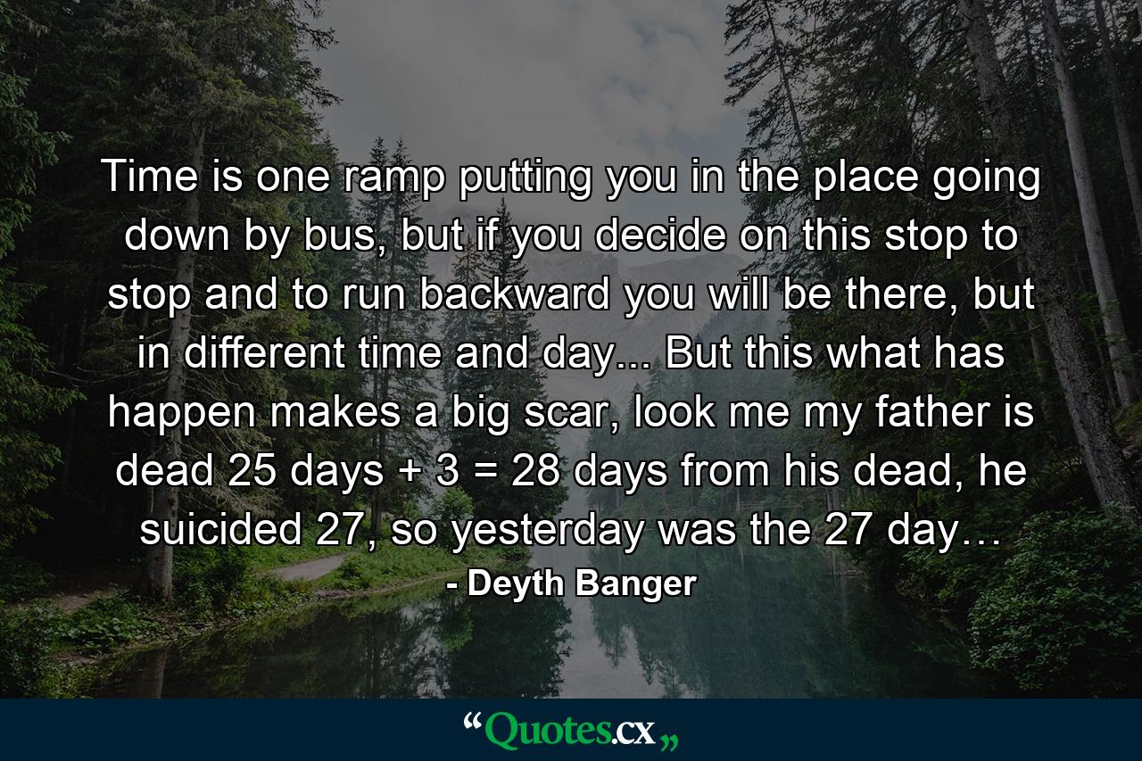 Time is one ramp putting you in the place going down by bus, but if you decide on this stop to stop and to run backward you will be there, but in different time and day... But this what has happen makes a big scar, look me my father is dead 25 days + 3 = 28 days from his dead, he suicided 27, so yesterday was the 27 day… - Quote by Deyth Banger