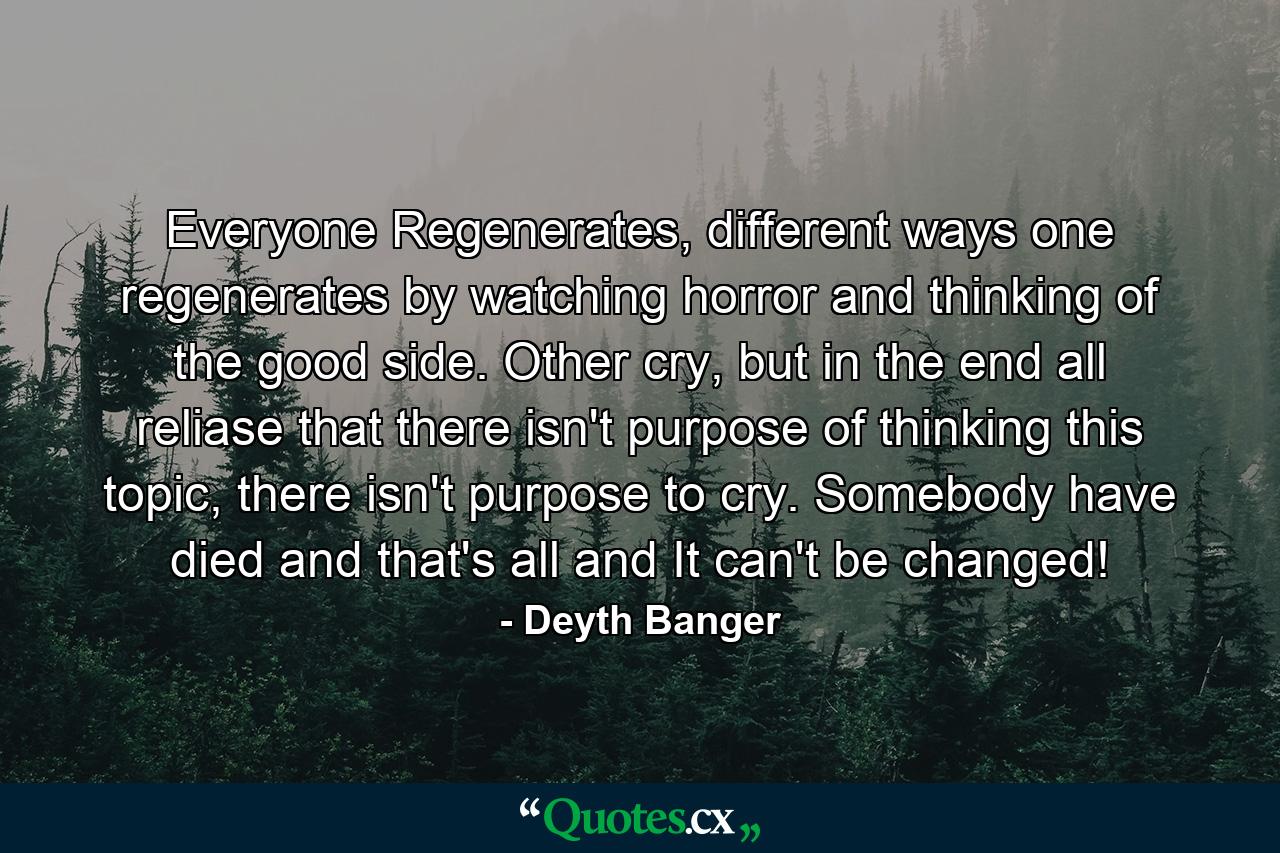 Everyone Regenerates, different ways one regenerates by watching horror and thinking of the good side. Other cry, but in the end all reliase that there isn't purpose of thinking this topic, there isn't purpose to cry. Somebody have died and that's all and It can't be changed! - Quote by Deyth Banger