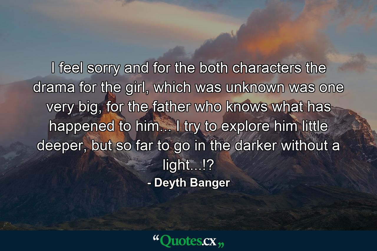 I feel sorry and for the both characters the drama for the girl, which was unknown was one very big, for the father who knows what has happened to him... I try to explore him little deeper, but so far to go in the darker without a light...!? - Quote by Deyth Banger