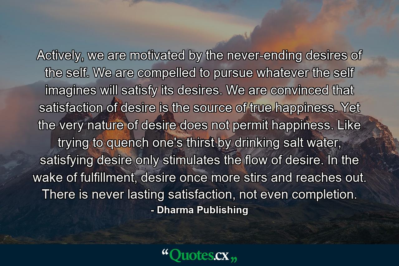 Actively, we are motivated by the never-ending desires of the self. We are compelled to pursue whatever the self imagines will satisfy its desires. We are convinced that satisfaction of desire is the source of true happiness. Yet the very nature of desire does not permit happiness. Like trying to quench one's thirst by drinking salt water, satisfying desire only stimulates the flow of desire. In the wake of fulfillment, desire once more stirs and reaches out. There is never lasting satisfaction, not even completion. - Quote by Dharma Publishing