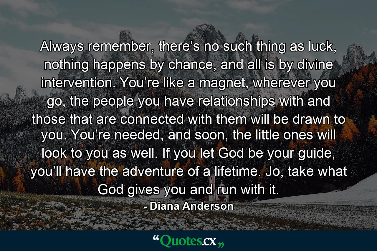 Always remember, there’s no such thing as luck, nothing happens by chance, and all is by divine intervention. You’re like a magnet, wherever you go, the people you have relationships with and those that are connected with them will be drawn to you. You’re needed, and soon, the little ones will look to you as well. If you let God be your guide, you’ll have the adventure of a lifetime. Jo, take what God gives you and run with it. - Quote by Diana Anderson