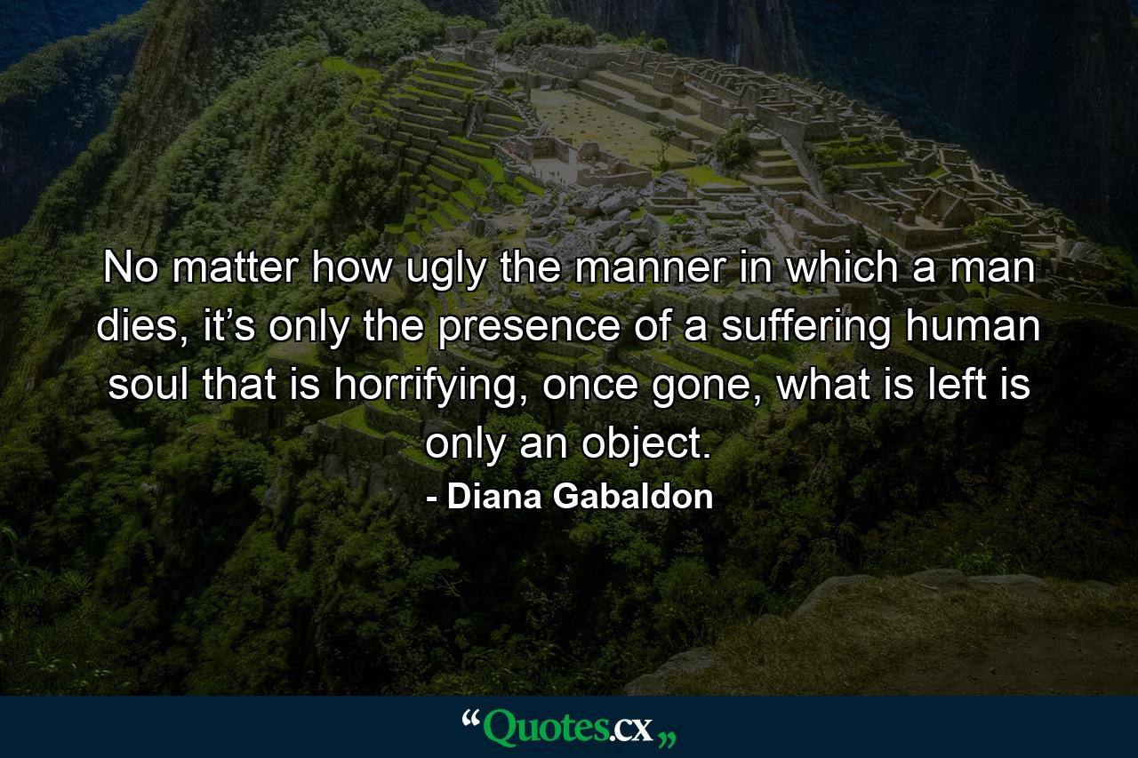 No matter how ugly the manner in which a man dies, it’s only the presence of a suffering human soul that is horrifying, once gone, what is left is only an object. - Quote by Diana Gabaldon