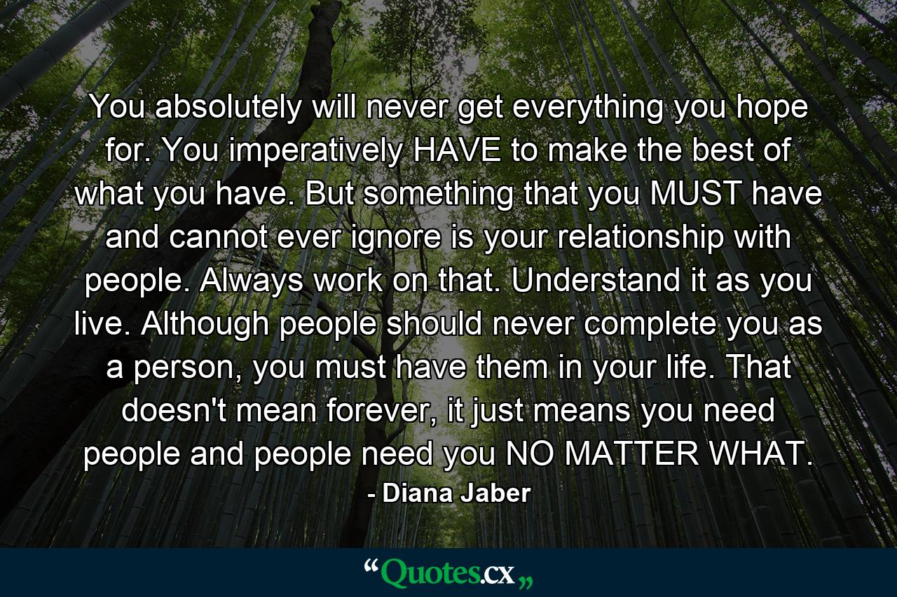 You absolutely will never get everything you hope for. You imperatively HAVE to make the best of what you have. But something that you MUST have and cannot ever ignore is your relationship with people. Always work on that. Understand it as you live. Although people should never complete you as a person, you must have them in your life. That doesn't mean forever, it just means you need people and people need you NO MATTER WHAT. - Quote by Diana Jaber