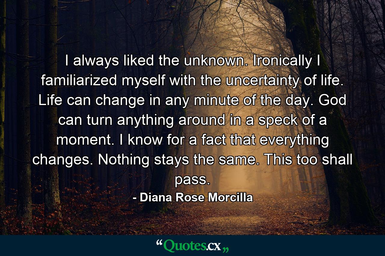 I always liked the unknown. Ironically I familiarized myself with the uncertainty of life. Life can change in any minute of the day. God can turn anything around in a speck of a moment. I know for a fact that everything changes. Nothing stays the same. This too shall pass. - Quote by Diana Rose Morcilla