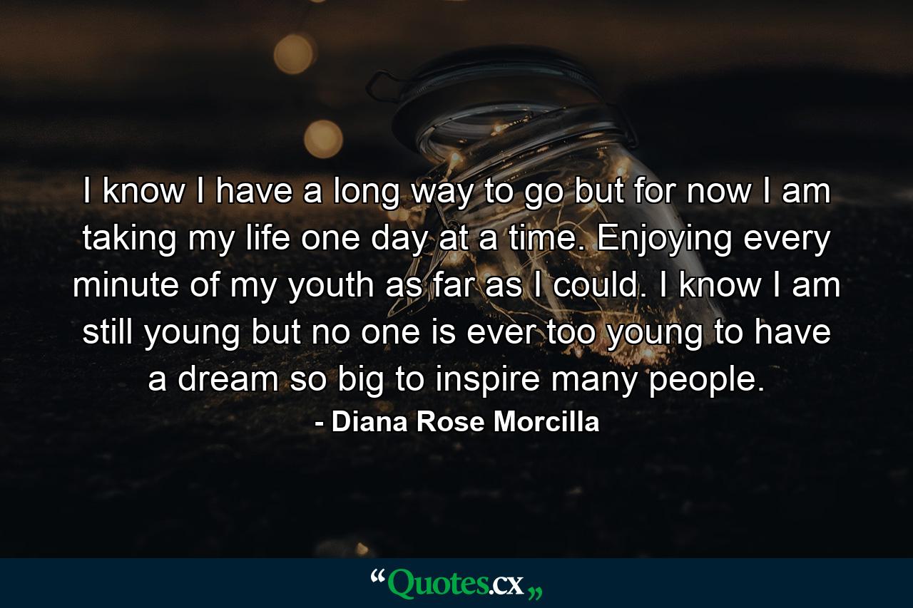 I know I have a long way to go but for now I am taking my life one day at a time. Enjoying every minute of my youth as far as I could. I know I am still young but no one is ever too young to have a dream so big to inspire many people. - Quote by Diana Rose Morcilla