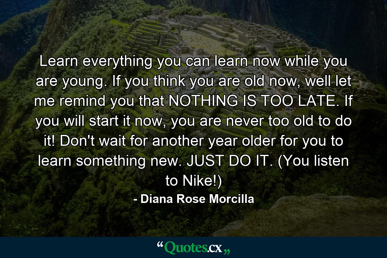 Learn everything you can learn now while you are young. If you think you are old now, well let me remind you that NOTHING IS TOO LATE. If you will start it now, you are never too old to do it! Don't wait for another year older for you to learn something new. JUST DO IT. (You listen to Nike!) - Quote by Diana Rose Morcilla