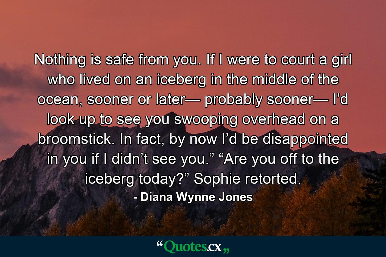 Nothing is safe from you. If I were to court a girl who lived on an iceberg in the middle of the ocean, sooner or later— probably sooner— I’d look up to see you swooping overhead on a broomstick. In fact, by now I’d be disappointed in you if I didn’t see you.” “Are you off to the iceberg today?” Sophie retorted. - Quote by Diana Wynne Jones