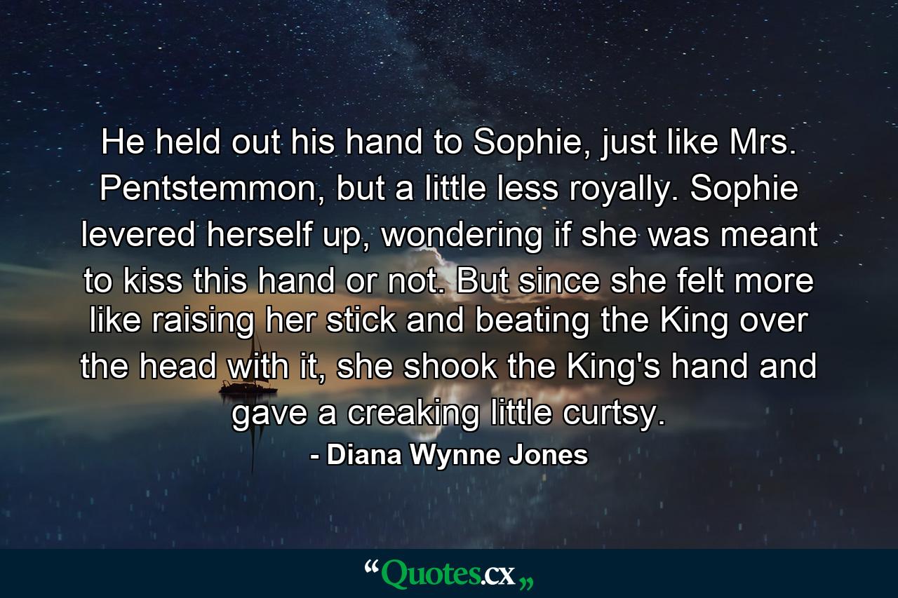 He held out his hand to Sophie, just like Mrs. Pentstemmon, but a little less royally. Sophie levered herself up, wondering if she was meant to kiss this hand or not. But since she felt more like raising her stick and beating the King over the head with it, she shook the King's hand and gave a creaking little curtsy. - Quote by Diana Wynne Jones