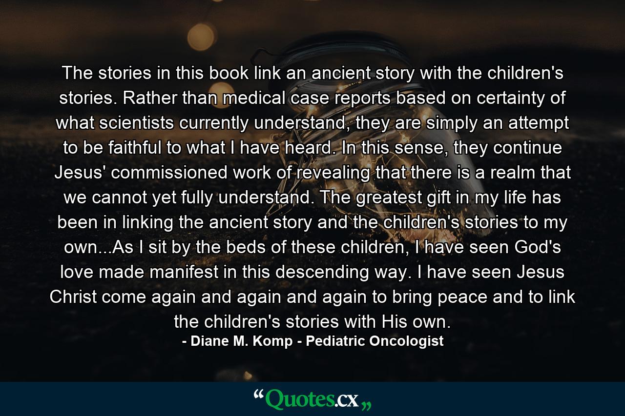 The stories in this book link an ancient story with the children's stories. Rather than medical case reports based on certainty of what scientists currently understand, they are simply an attempt to be faithful to what I have heard. In this sense, they continue Jesus' commissioned work of revealing that there is a realm that we cannot yet fully understand. The greatest gift in my life has been in linking the ancient story and the children's stories to my own...As I sit by the beds of these children, I have seen God's love made manifest in this descending way. I have seen Jesus Christ come again and again and again to bring peace and to link the children's stories with His own. - Quote by Diane M. Komp - Pediatric Oncologist