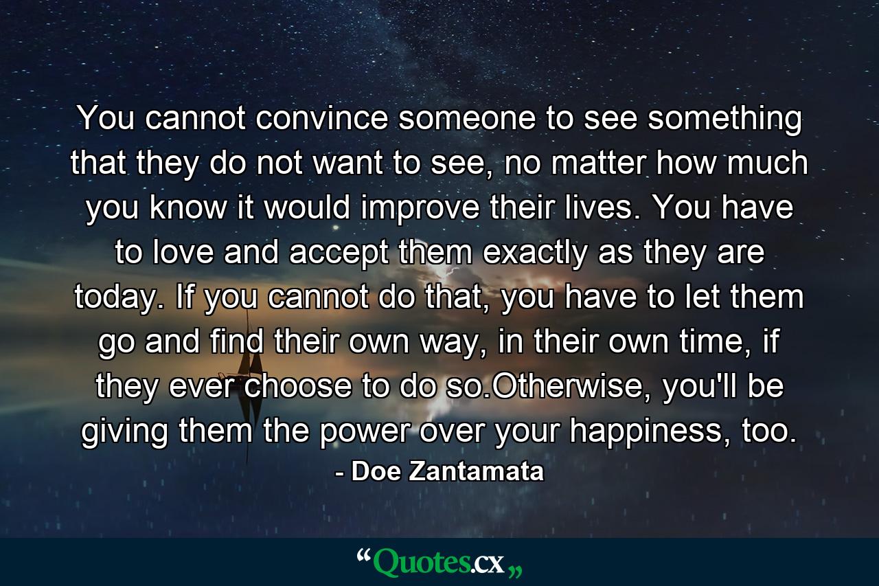 You cannot convince someone to see something that they do not want to see, no matter how much you know it would improve their lives. You have to love and accept them exactly as they are today. If you cannot do that, you have to let them go and find their own way, in their own time, if they ever choose to do so.Otherwise, you'll be giving them the power over your happiness, too. - Quote by Doe Zantamata