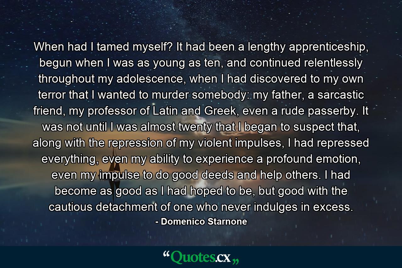 When had I tamed myself? It had been a lengthy apprenticeship, begun when I was as young as ten, and continued relentlessly throughout my adolescence, when I had discovered to my own terror that I wanted to murder somebody: my father, a sarcastic friend, my professor of Latin and Greek, even a rude passerby. It was not until I was almost twenty that I began to suspect that, along with the repression of my violent impulses, I had repressed everything, even my ability to experience a profound emotion, even my impulse to do good deeds and help others. I had become as good as I had hoped to be, but good with the cautious detachment of one who never indulges in excess. - Quote by Domenico Starnone