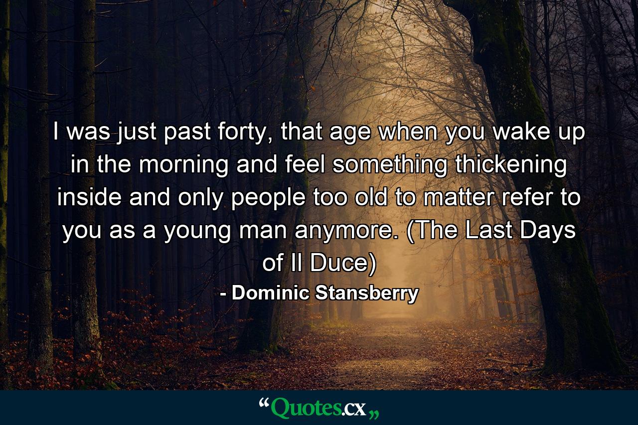 I was just past forty, that age when you wake up in the morning and feel something thickening inside and only people too old to matter refer to you as a young man anymore. (The Last Days of Il Duce) - Quote by Dominic Stansberry