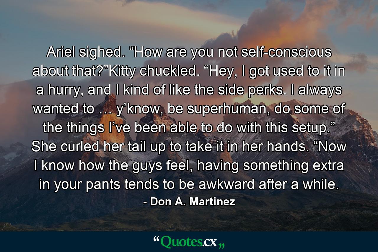 Ariel sighed. “How are you not self-conscious about that?”Kitty chuckled. “Hey, I got used to it in a hurry, and I kind of like the side perks. I always wanted to … y’know, be superhuman, do some of the things I’ve been able to do with this setup.” She curled her tail up to take it in her hands. “Now I know how the guys feel, having something extra in your pants tends to be awkward after a while. - Quote by Don A. Martinez
