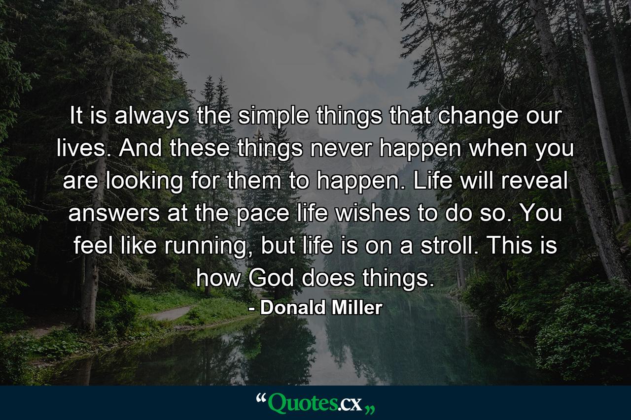 It is always the simple things that change our lives. And these things never happen when you are looking for them to happen. Life will reveal answers at the pace life wishes to do so. You feel like running, but life is on a stroll. This is how God does things. - Quote by Donald Miller