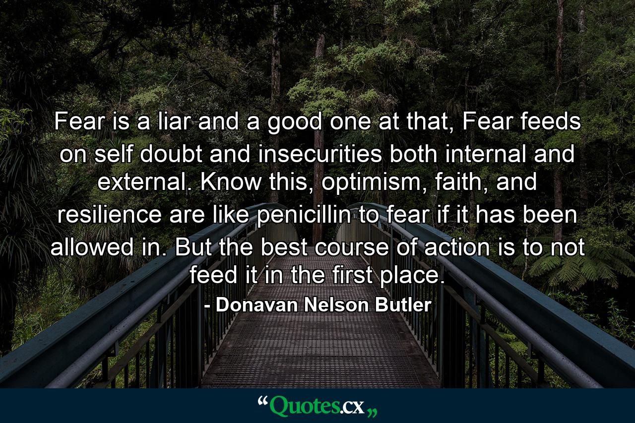 Fear is a liar and a good one at that, Fear feeds on self doubt and insecurities both internal and external. Know this, optimism, faith, and resilience are like penicillin to fear if it has been allowed in. But the best course of action is to not feed it in the first place. - Quote by Donavan Nelson Butler