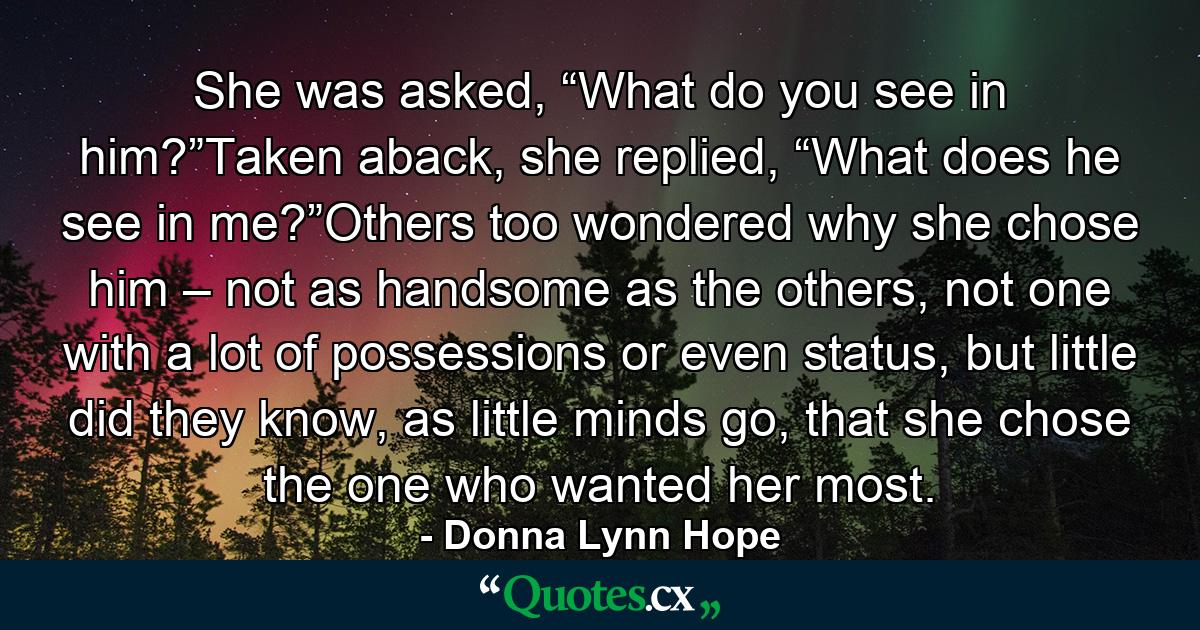 She was asked, “What do you see in him?”Taken aback, she replied, “What does he see in me?”Others too wondered why she chose him – not as handsome as the others, not one with a lot of possessions or even status, but little did they know, as little minds go, that she chose the one who wanted her most. - Quote by Donna Lynn Hope