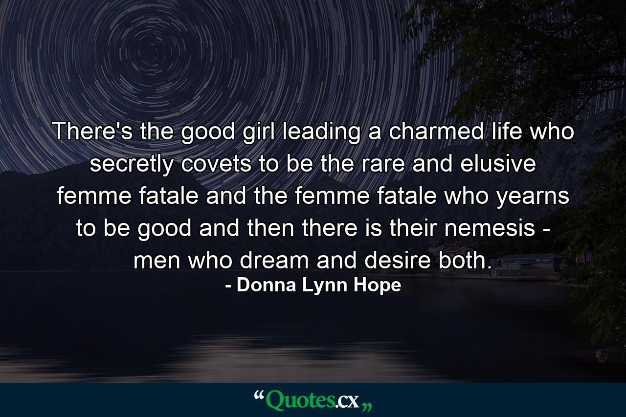 There's the good girl leading a charmed life who secretly covets to be the rare and elusive femme fatale and the femme fatale who yearns to be good and then there is their nemesis - men who dream and desire both. - Quote by Donna Lynn Hope