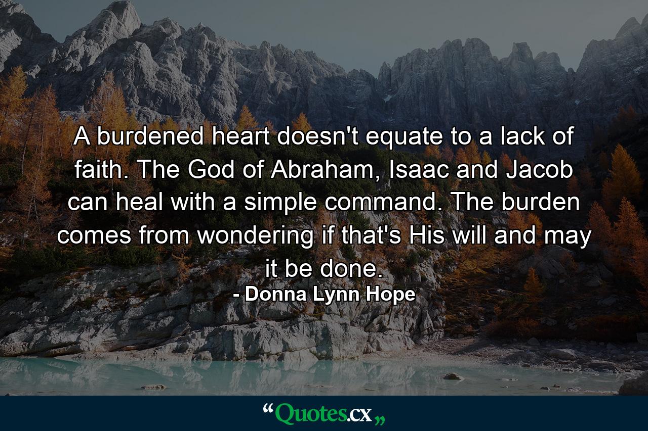 A burdened heart doesn't equate to a lack of faith. The God of Abraham, Isaac and Jacob can heal with a simple command. The burden comes from wondering if that's His will and may it be done. - Quote by Donna Lynn Hope