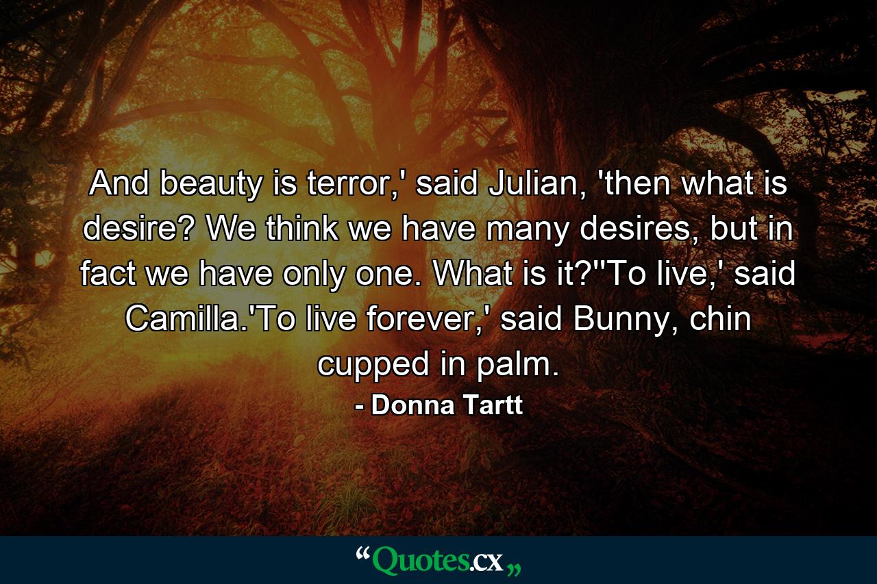 And beauty is terror,' said Julian, 'then what is desire? We think we have many desires, but in fact we have only one. What is it?''To live,' said Camilla.'To live forever,' said Bunny, chin cupped in palm. - Quote by Donna Tartt