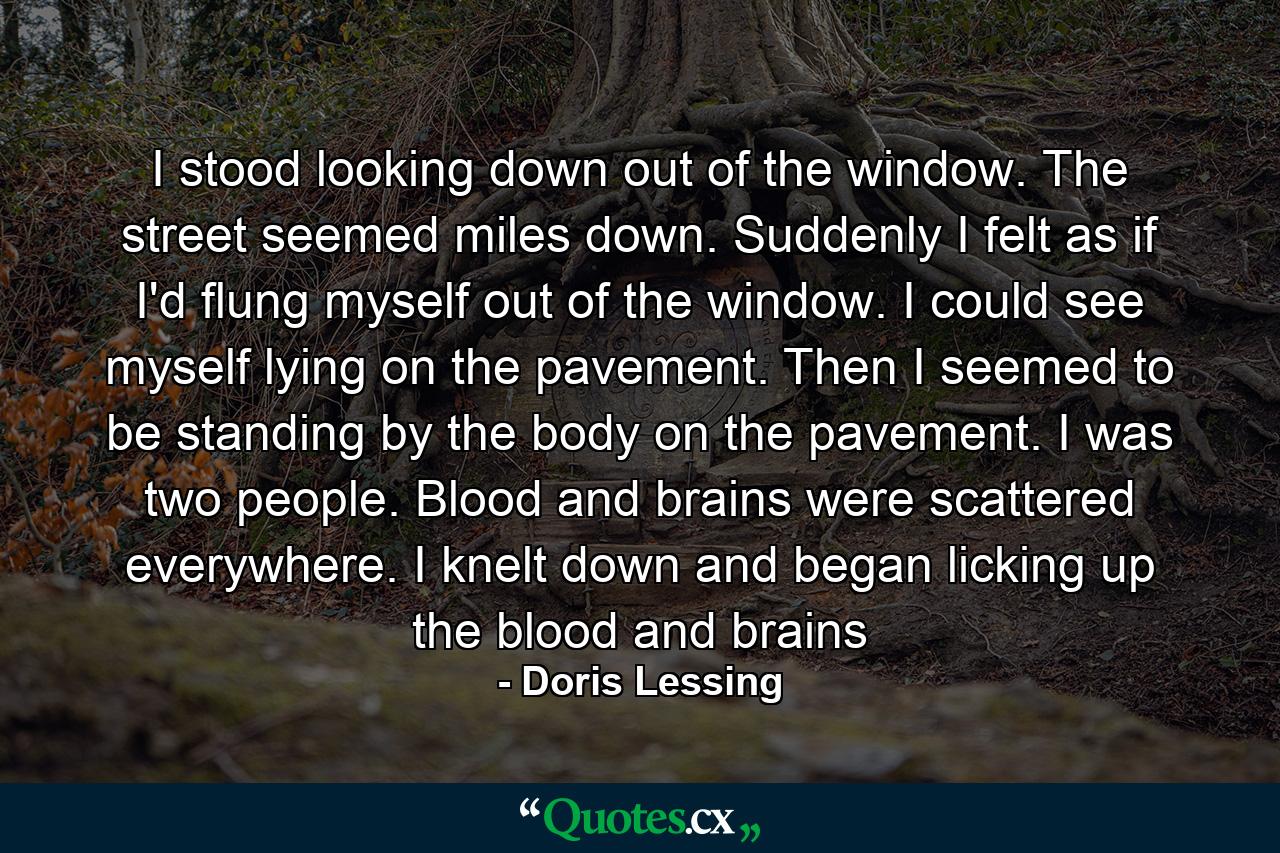 I stood looking down out of the window. The street seemed miles down. Suddenly I felt as if I'd flung myself out of the window. I could see myself lying on the pavement. Then I seemed to be standing by the body on the pavement. I was two people. Blood and brains were scattered everywhere. I knelt down and began licking up the blood and brains - Quote by Doris Lessing