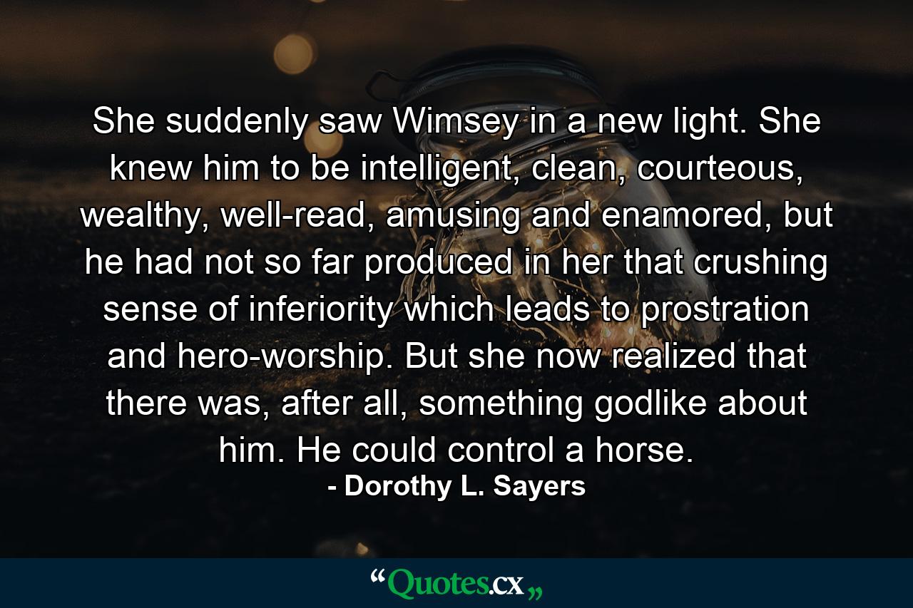 She suddenly saw Wimsey in a new light. She knew him to be intelligent, clean, courteous, wealthy, well-read, amusing and enamored, but he had not so far produced in her that crushing sense of inferiority which leads to prostration and hero-worship. But she now realized that there was, after all, something godlike about him. He could control a horse. - Quote by Dorothy L. Sayers