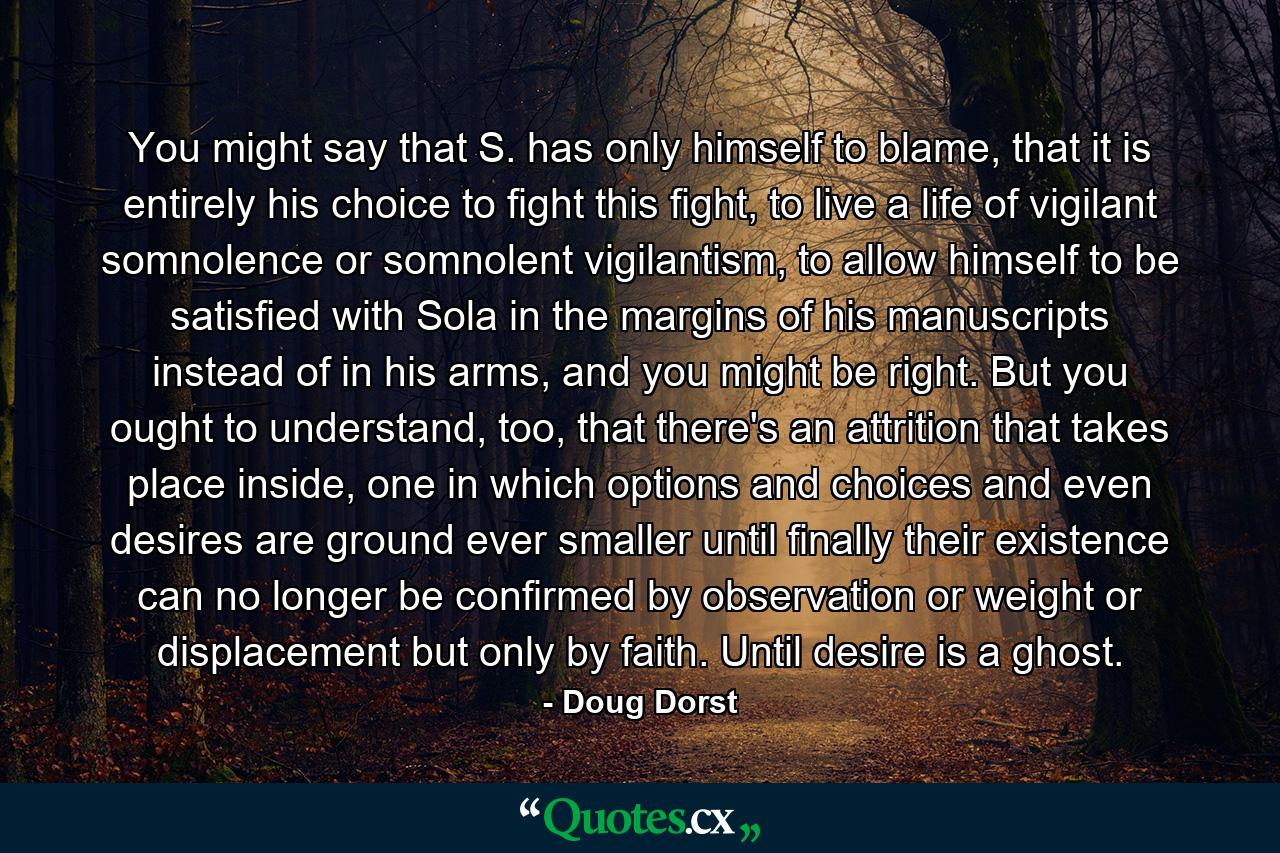 You might say that S. has only himself to blame, that it is entirely his choice to fight this fight, to live a life of vigilant somnolence or somnolent vigilantism, to allow himself to be satisfied with Sola in the margins of his manuscripts instead of in his arms, and you might be right. But you ought to understand, too, that there's an attrition that takes place inside, one in which options and choices and even desires are ground ever smaller until finally their existence can no longer be confirmed by observation or weight or displacement but only by faith. Until desire is a ghost. - Quote by Doug Dorst