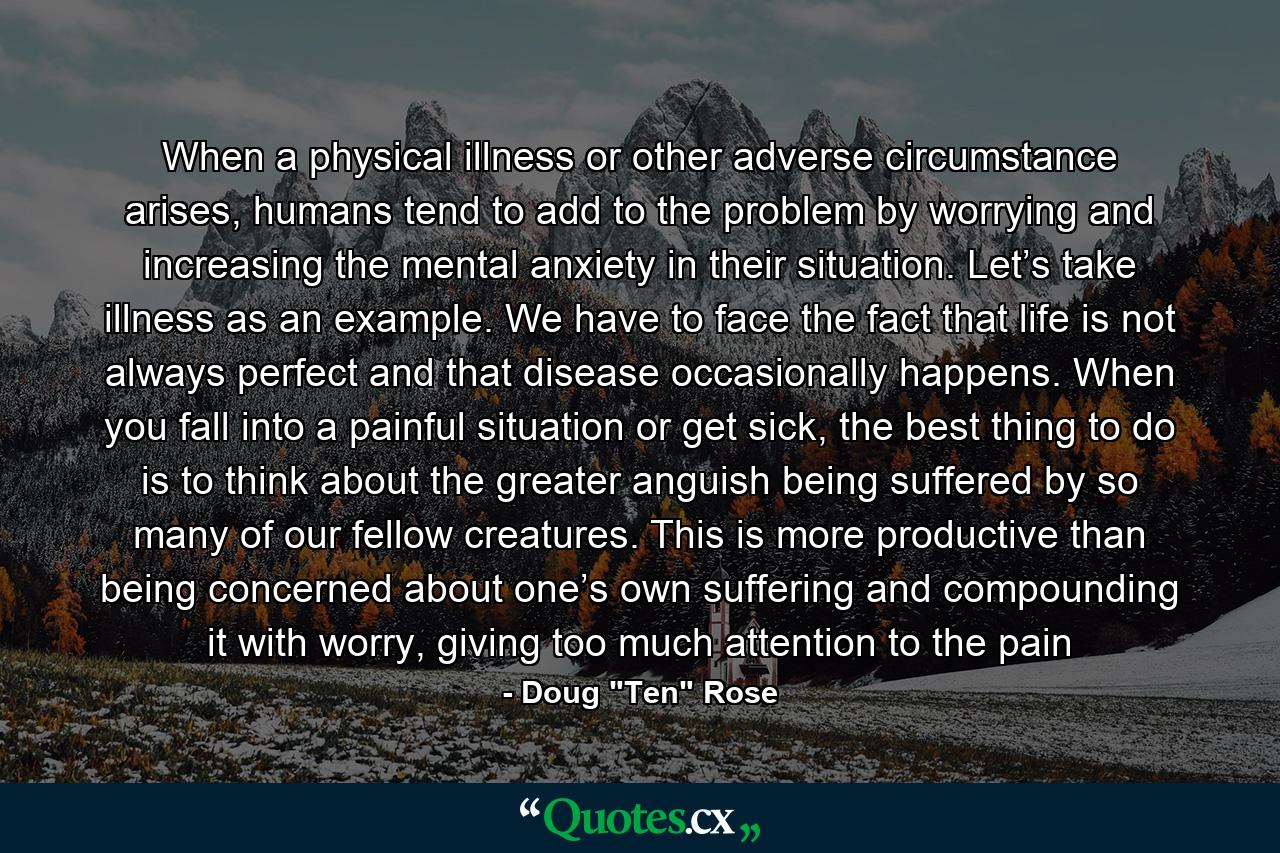 When a physical illness or other adverse circumstance arises, humans tend to add to the problem by worrying and increasing the mental anxiety in their situation. Let’s take illness as an example. We have to face the fact that life is not always perfect and that disease occasionally happens. When you fall into a painful situation or get sick, the best thing to do is to think about the greater anguish being suffered by so many of our fellow creatures. This is more productive than being concerned about one’s own suffering and compounding it with worry, giving too much attention to the pain - Quote by Doug 