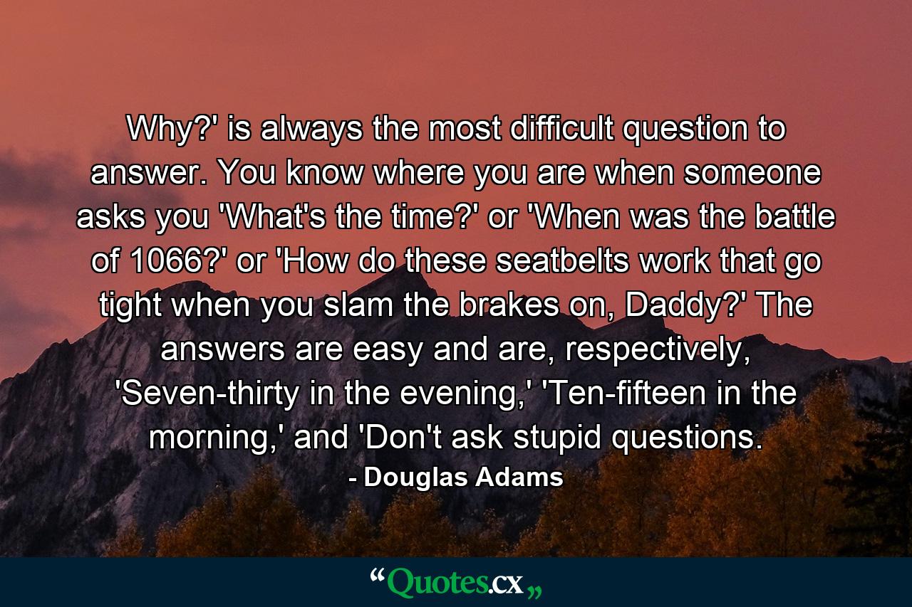 Why?' is always the most difficult question to answer. You know where you are when someone asks you 'What's the time?' or 'When was the battle of 1066?' or 'How do these seatbelts work that go tight when you slam the brakes on, Daddy?' The answers are easy and are, respectively, 'Seven-thirty in the evening,' 'Ten-fifteen in the morning,' and 'Don't ask stupid questions. - Quote by Douglas Adams