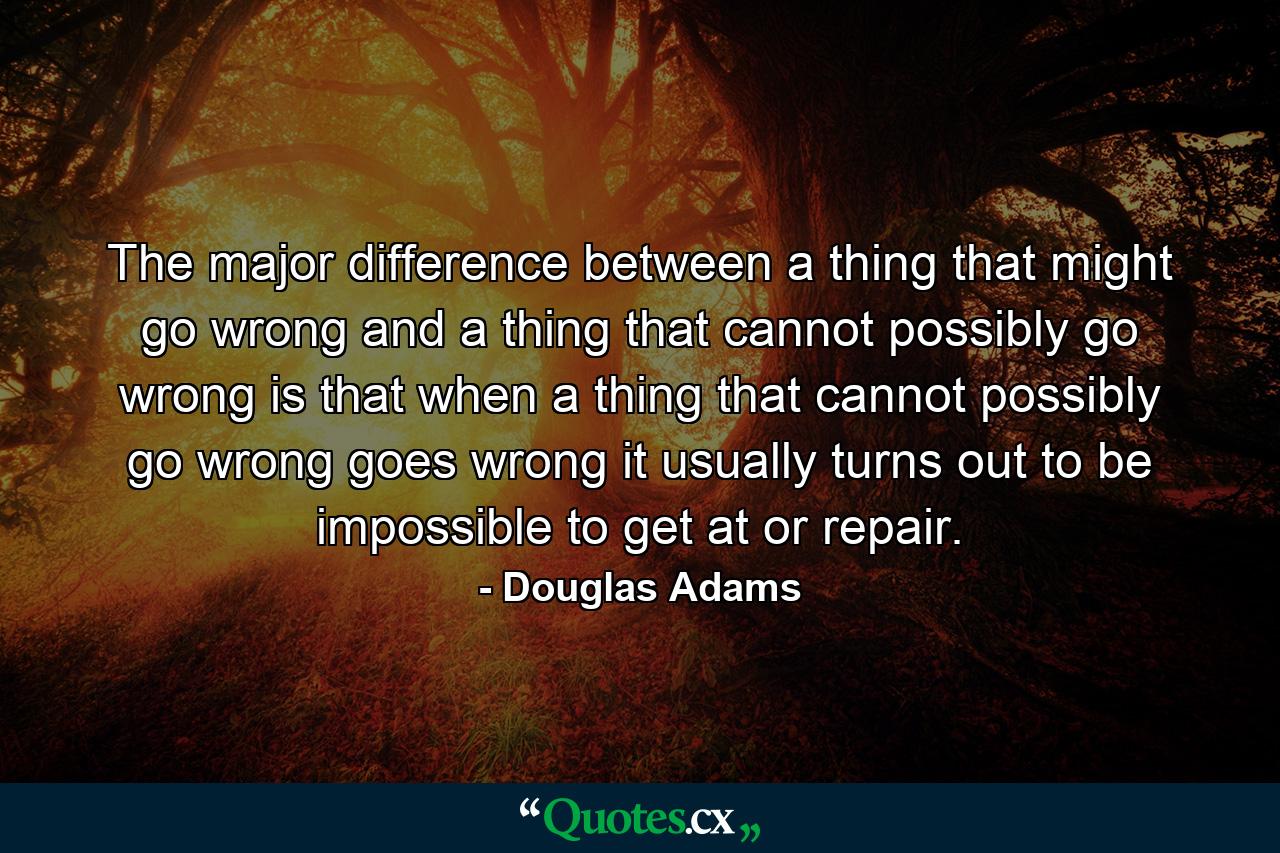 The major difference between a thing that might go wrong and a thing that cannot possibly go wrong is that when a thing that cannot possibly go wrong goes wrong it usually turns out to be impossible to get at or repair. - Quote by Douglas Adams