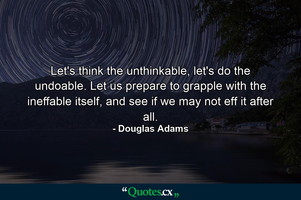 Let's think the unthinkable, let's do the undoable. Let us prepare to grapple with the ineffable itself, and see if we may not eff it after all. - Quote by Douglas Adams