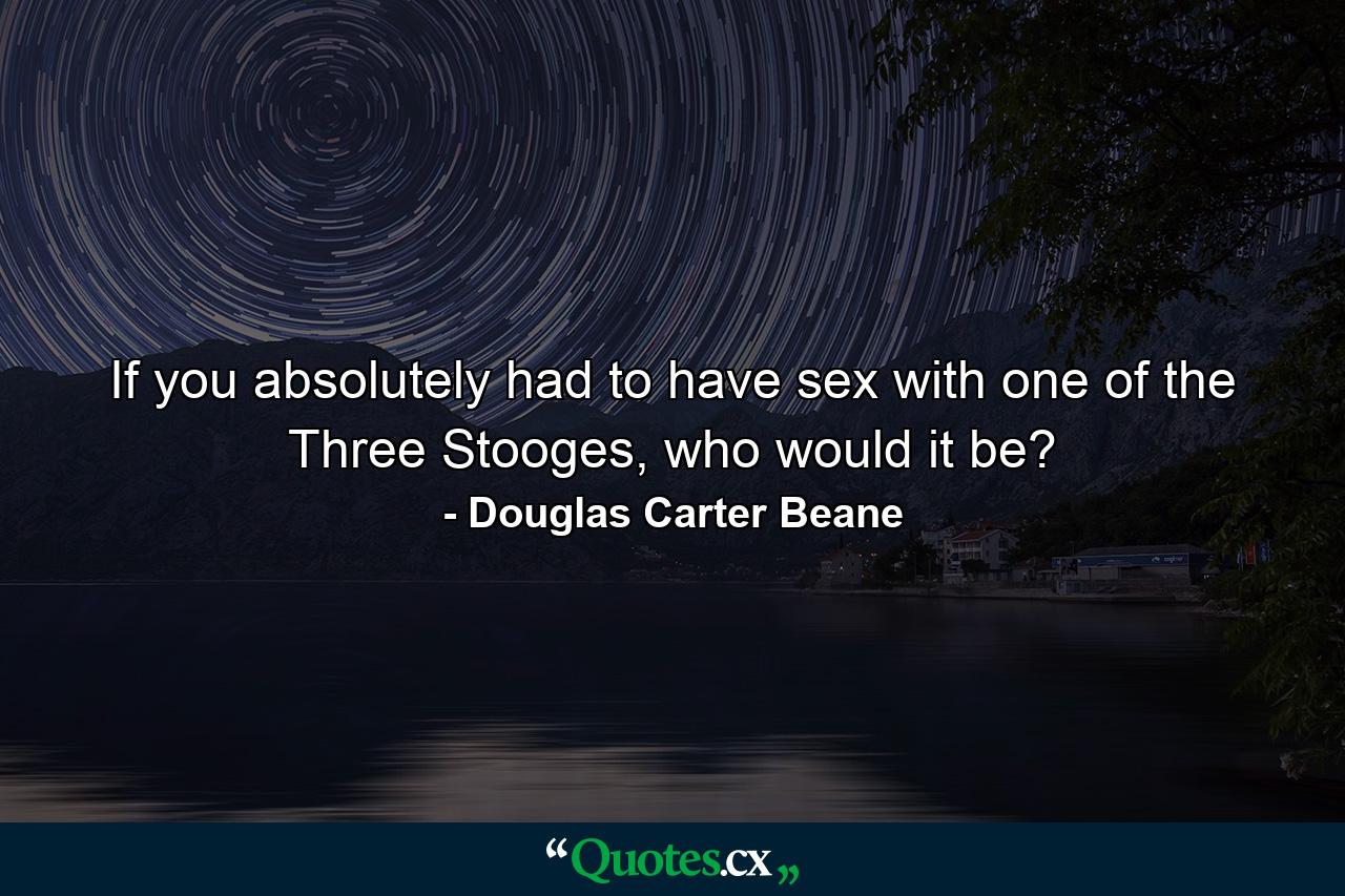 If you absolutely had to have sex with one of the Three Stooges, who would it be? - Quote by Douglas Carter Beane