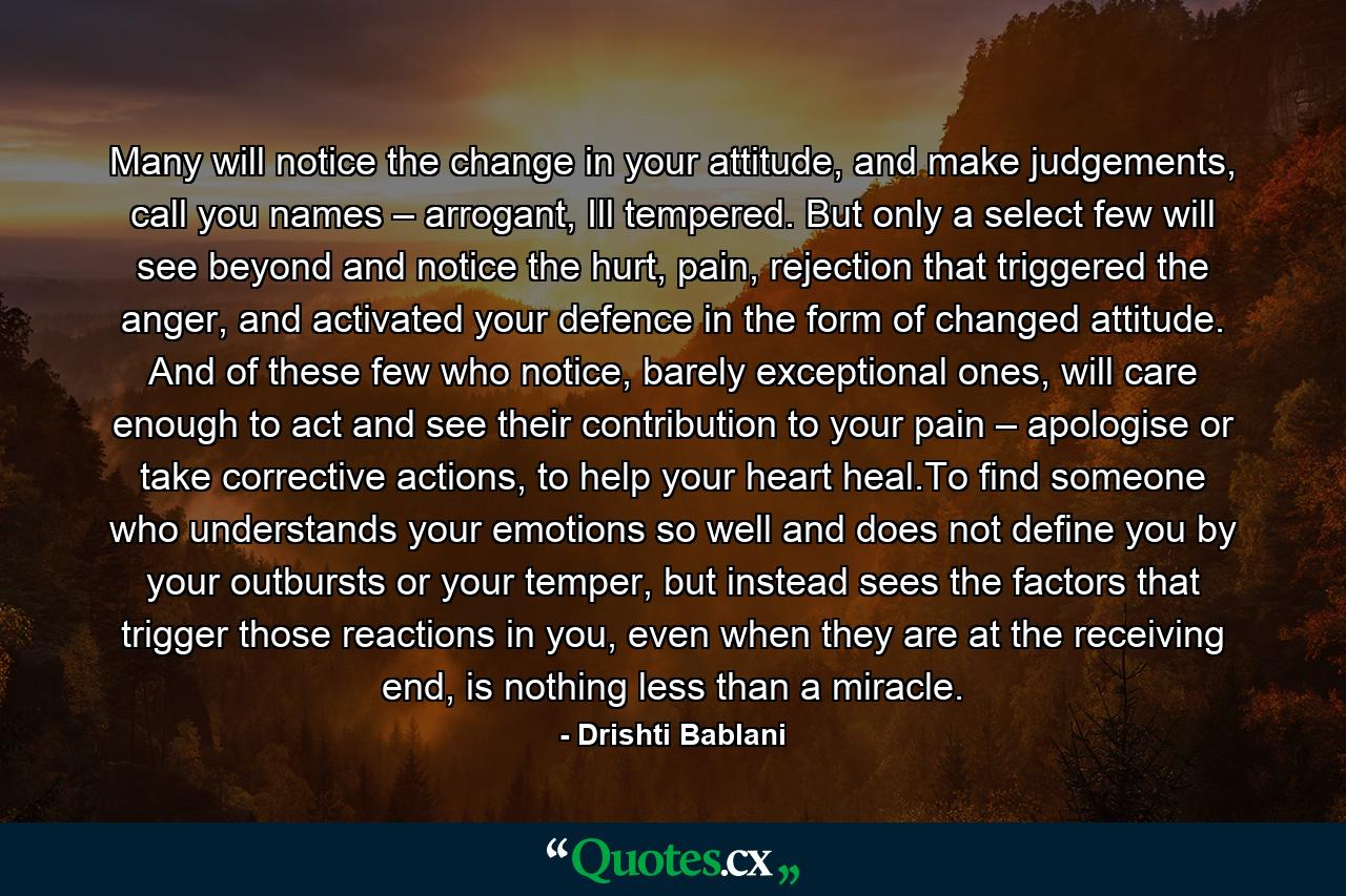 Many will notice the change in your attitude, and make judgements, call you names – arrogant, Ill tempered. But only a select few will see beyond and notice the hurt, pain, rejection that triggered  the anger, and activated your defence  in the form of changed attitude. And of these few who notice, barely exceptional ones, will care enough to act and see their contribution to your pain – apologise or take corrective actions, to help your heart heal.To find someone who understands your emotions so well and does not define you by your outbursts or your temper, but instead sees the factors that trigger those reactions in you, even when they are at the receiving end, is nothing less than a miracle. - Quote by Drishti Bablani