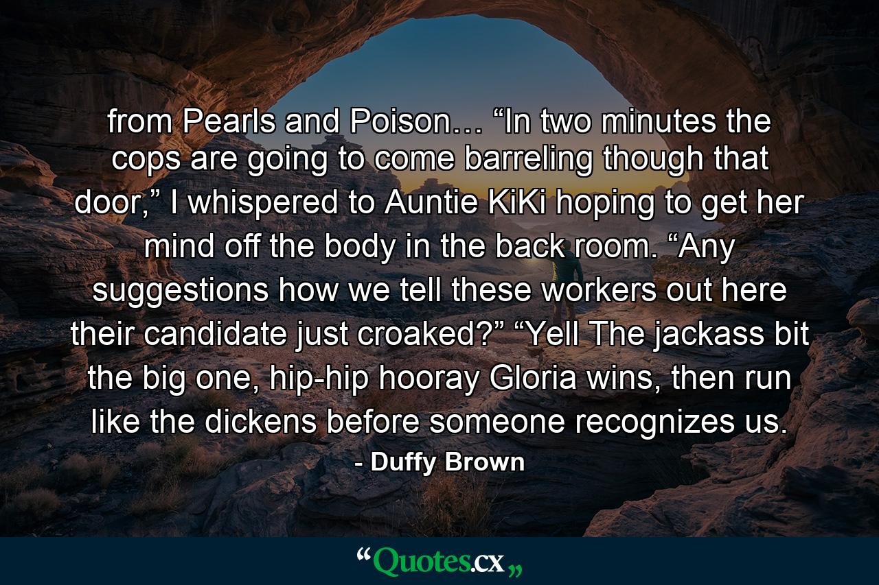 from Pearls and Poison… “In two minutes the cops are going to come barreling though that door,” I whispered to Auntie KiKi hoping to get her mind off the body in the back room. “Any suggestions how we tell these workers out here their candidate just croaked?” “Yell The jackass bit the big one, hip-hip hooray Gloria wins, then run like the dickens before someone recognizes us. - Quote by Duffy Brown